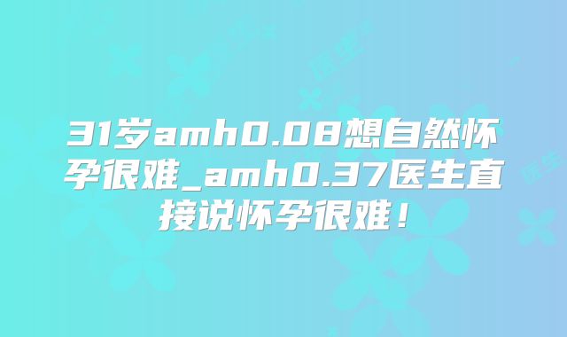 31岁amh0.08想自然怀孕很难_amh0.37医生直接说怀孕很难！