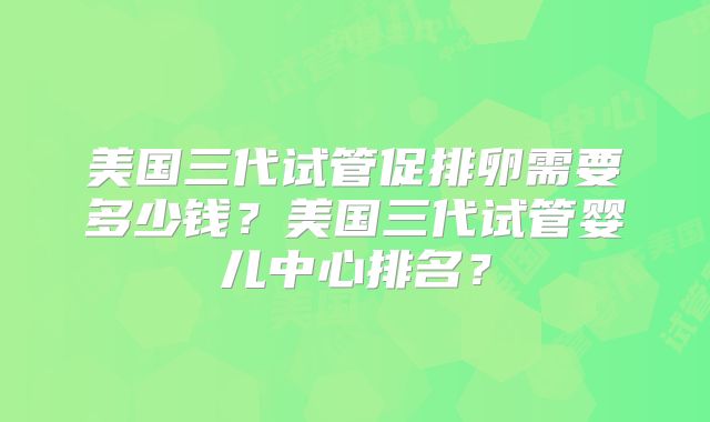 美国三代试管促排卵需要多少钱？美国三代试管婴儿中心排名？