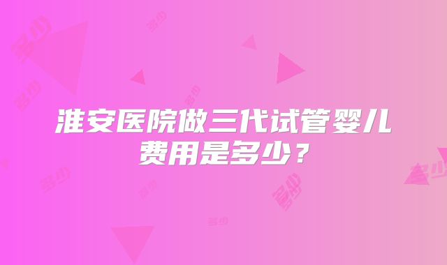 淮安医院做三代试管婴儿费用是多少？
