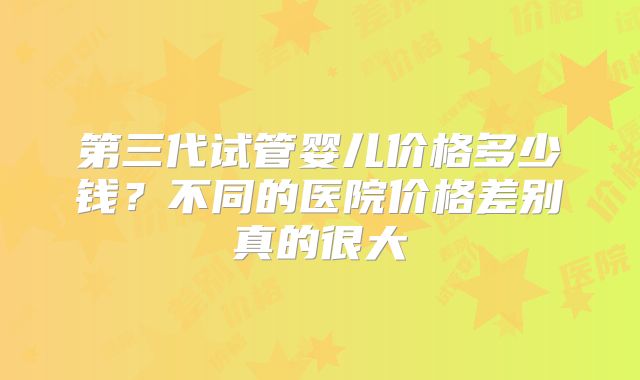 第三代试管婴儿价格多少钱？不同的医院价格差别真的很大