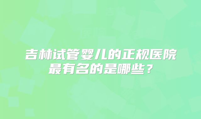 吉林试管婴儿的正规医院最有名的是哪些？