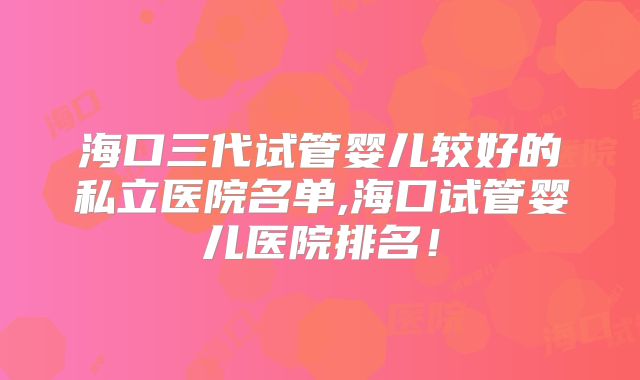 海口三代试管婴儿较好的私立医院名单,海口试管婴儿医院排名!