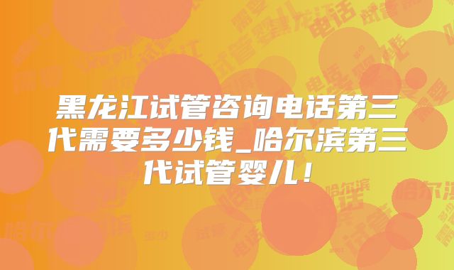 黑龙江试管咨询电话第三代需要多少钱_哈尔滨第三代试管婴儿！