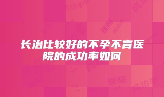 长治比较好的不孕不育医院的成功率如何
