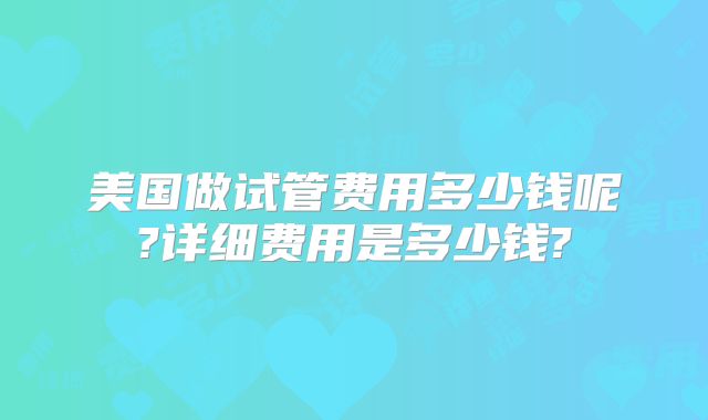 美国做试管费用多少钱呢?详细费用是多少钱?