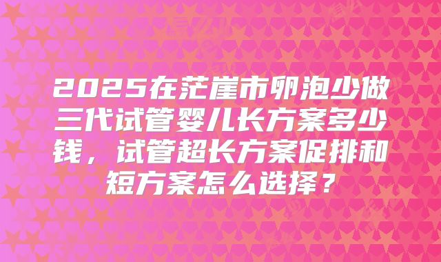 2025在茫崖市卵泡少做三代试管婴儿长方案多少钱，试管超长方案促排和短方案怎么选择？