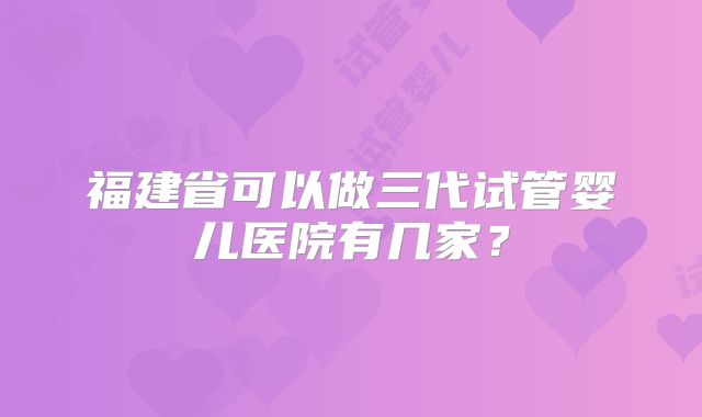 福建省可以做三代试管婴儿医院有几家?