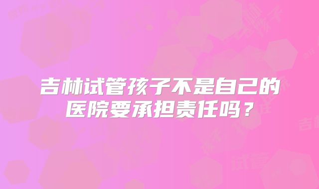 吉林试管孩子不是自己的医院要承担责任吗？