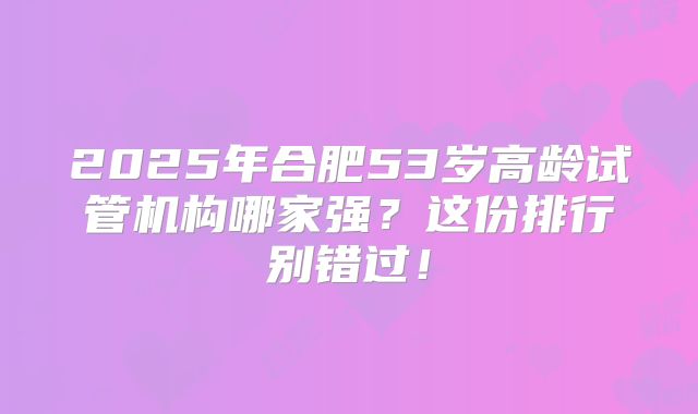 2025年合肥53岁高龄试管机构哪家强？这份排行别错过！