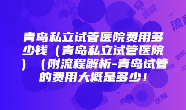 青岛私立试管医院费用多少钱（青岛私立试管医院）（附流程解析-青岛试管的费用大概是多少！