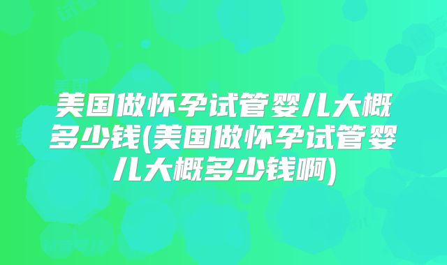 美国做怀孕试管婴儿大概多少钱(美国做怀孕试管婴儿大概多少钱啊)