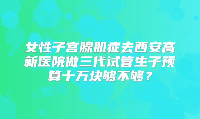 女性子宫腺肌症去西安高新医院做三代试管生子预算十万块够不够？