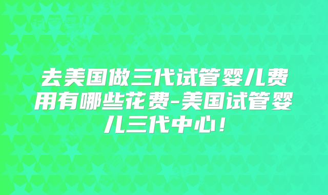 去美国做三代试管婴儿费用有哪些花费-美国试管婴儿三代中心！
