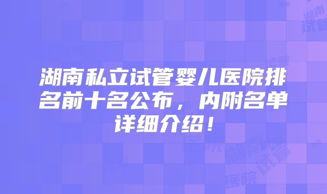 湖南私立试管婴儿医院排名前十名公布，内附名单详细介绍！