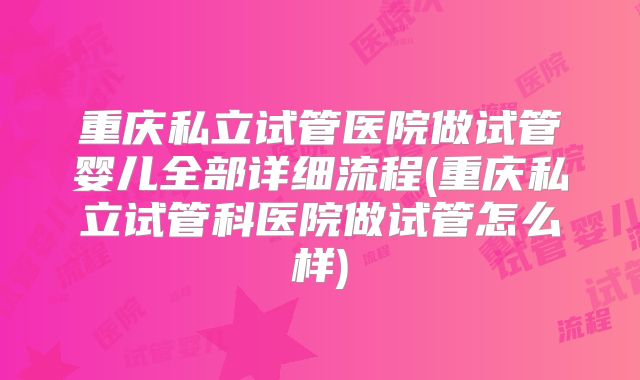 重庆私立试管医院做试管婴儿全部详细流程(重庆私立试管科医院做试管怎么样)
