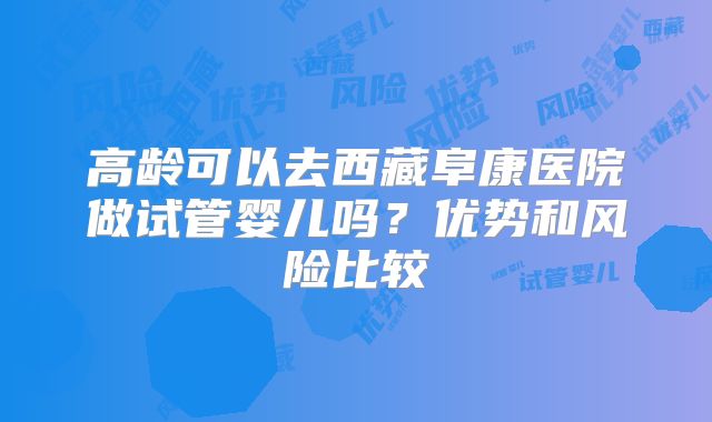 高龄可以去西藏阜康医院做试管婴儿吗？优势和风险比较