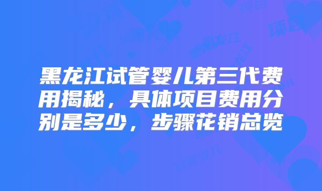 黑龙江试管婴儿第三代费用揭秘，具体项目费用分别是多少，步骤花销总览