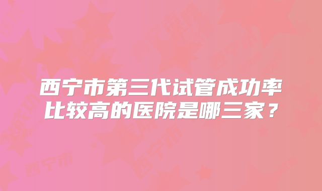 西宁市第三代试管成功率比较高的医院是哪三家？