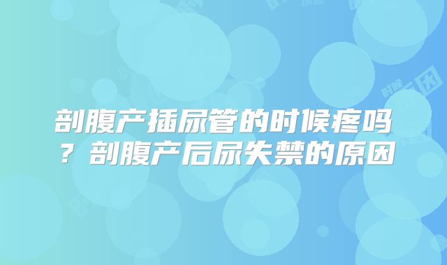 剖腹产插尿管的时候疼吗？剖腹产后尿失禁的原因