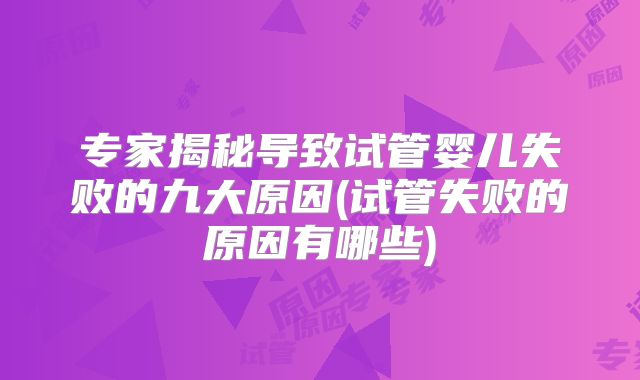 专家揭秘导致试管婴儿失败的九大原因(试管失败的原因有哪些)