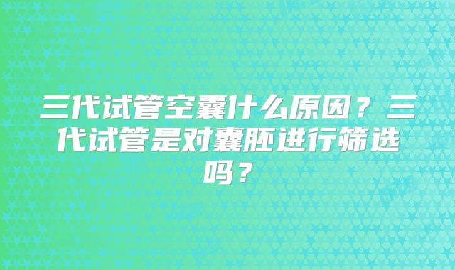 三代试管空囊什么原因？三代试管是对囊胚进行筛选吗？
