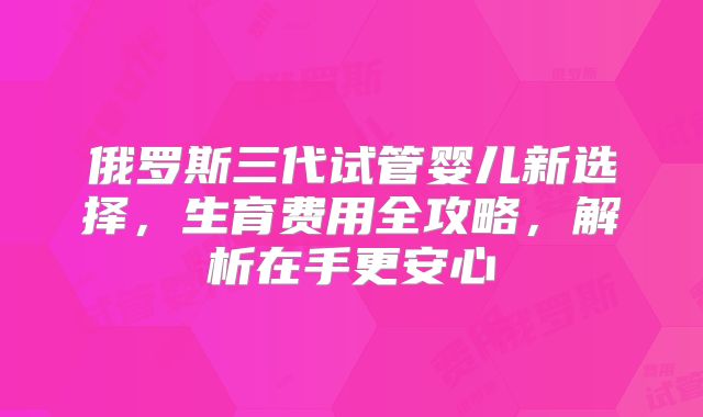 俄罗斯三代试管婴儿新选择，生育费用全攻略，解析在手更安心