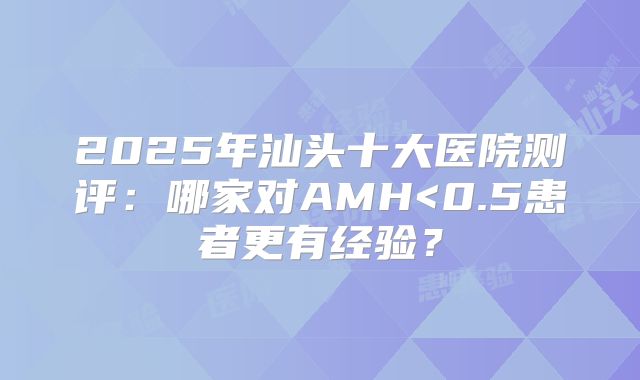 2025年汕头十大医院测评:哪家对AMH<0.5患者更有经验?