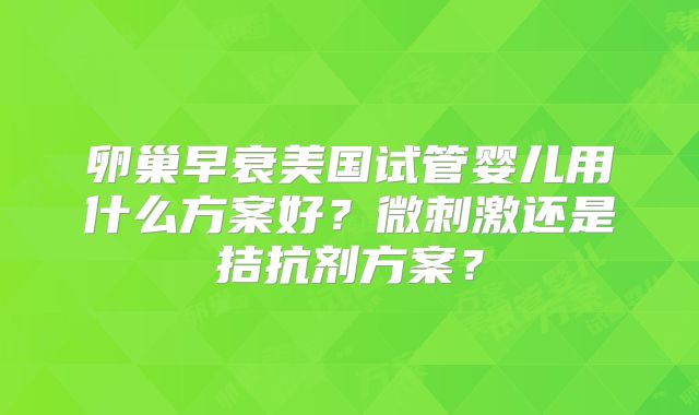 卵巢早衰美国试管婴儿用什么方案好？微刺激还是拮抗剂方案？