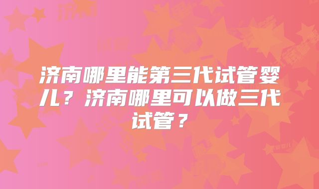济南哪里能第三代试管婴儿？济南哪里可以做三代试管？