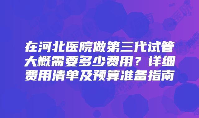 在河北医院做第三代试管大概需要多少费用?详细费用清单及预算准备指南