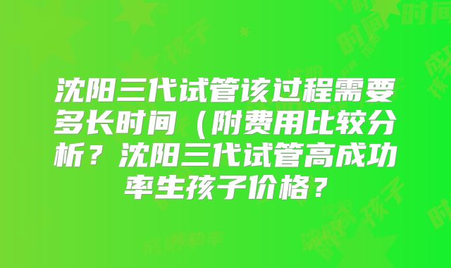 沈阳三代试管该过程需要多长时间（附费用比较分析？沈阳三代试管高成功率生孩子价格？