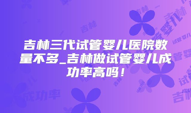吉林三代试管婴儿医院数量不多_吉林做试管婴儿成功率高吗！