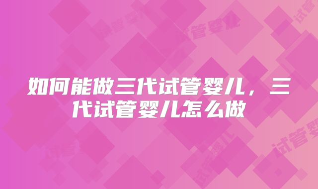 如何能做三代试管婴儿，三代试管婴儿怎么做