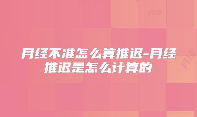 月经不准怎么算推迟-月经推迟是怎么计算的