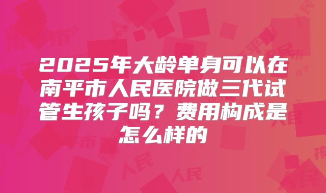 2025年大龄单身可以在南平市人民医院做三代试管生孩子吗？费用构成是怎么样的