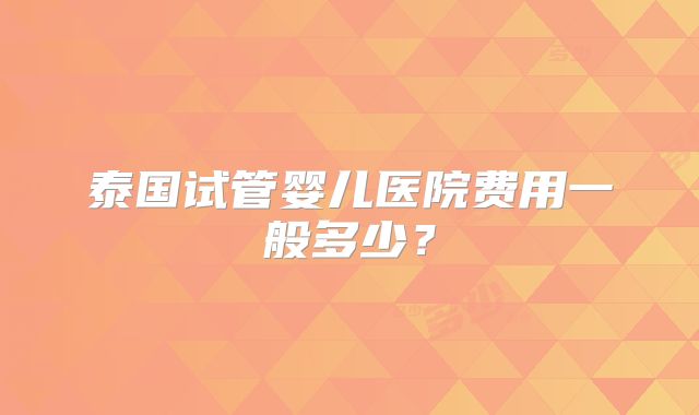 泰国试管婴儿医院费用一般多少?