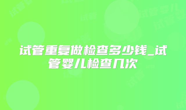 试管重复做检查多少钱_试管婴儿检查几次