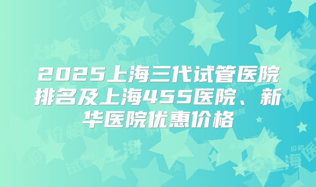 2025上海三代试管医院排名及上海455医院、新华医院优惠价格