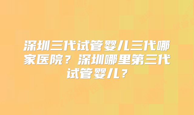深圳三代试管婴儿三代哪家医院？深圳哪里第三代试管婴儿？