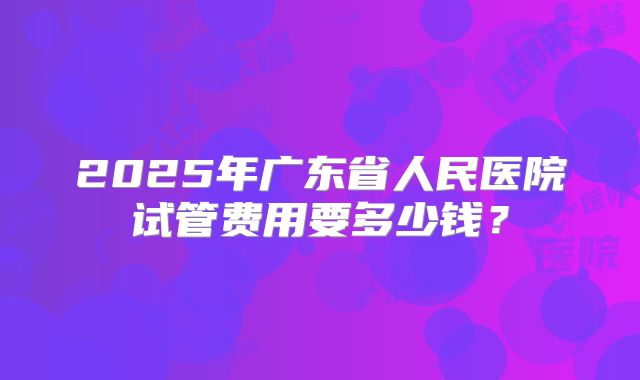 2025年广东省人民医院试管费用要多少钱？