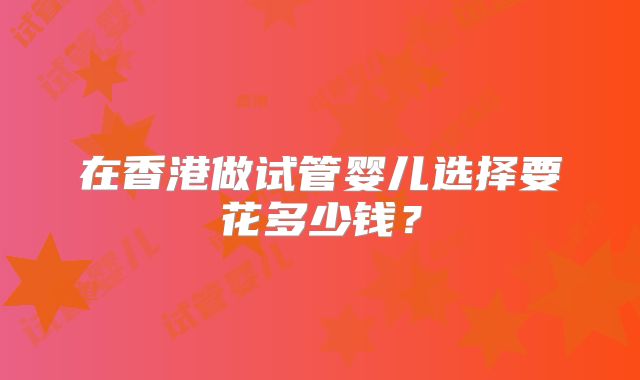 在香港做试管婴儿选择要花多少钱?