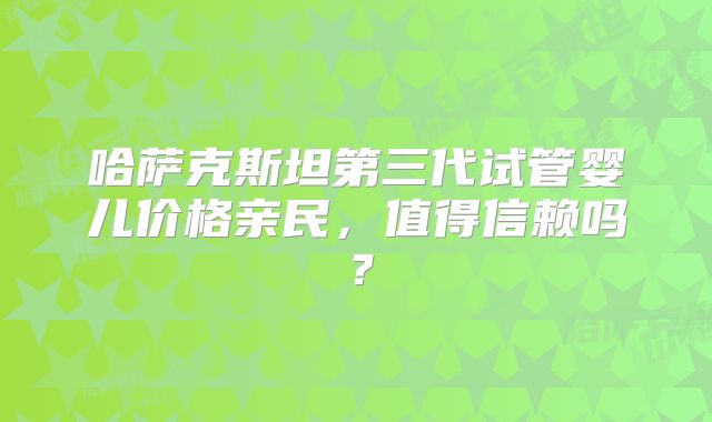 哈萨克斯坦第三代试管婴儿价格亲民,值得信赖吗?