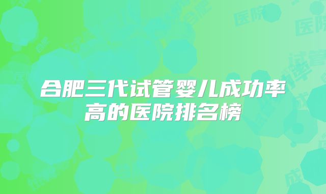 合肥三代试管婴儿成功率高的医院排名榜