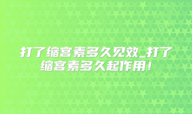 打了缩宫素多久见效_打了缩宫素多久起作用！