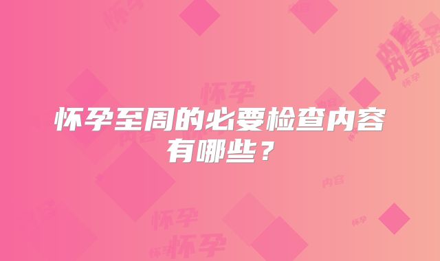 怀孕至周的必要检查内容有哪些？