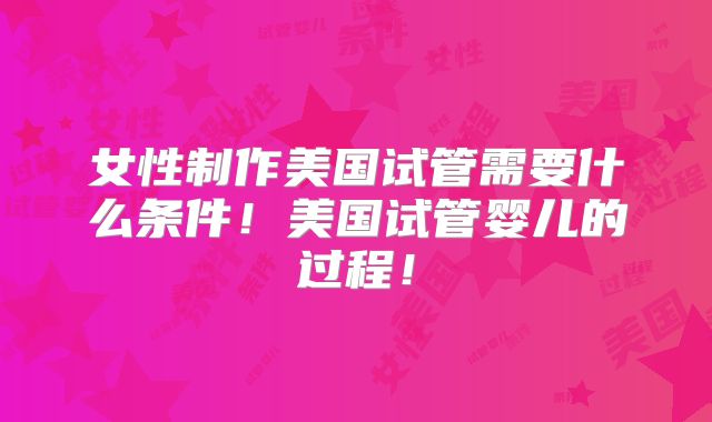 女性制作美国试管需要什么条件！美国试管婴儿的过程！