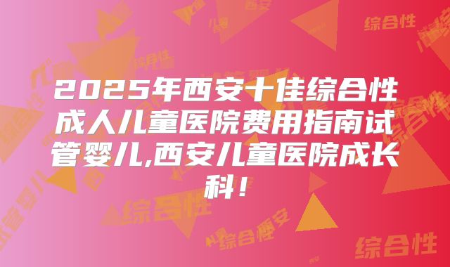 2025年西安十佳综合性成人儿童医院费用指南试管婴儿,西安儿童医院成长科！