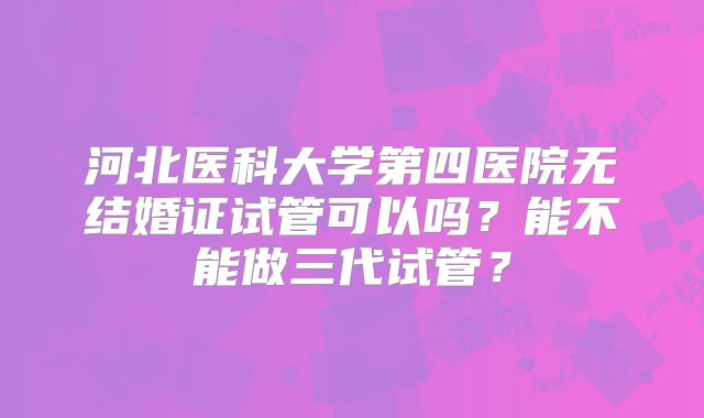 河北医科大学第四医院无结婚证试管可以吗？能不能做三代试管？