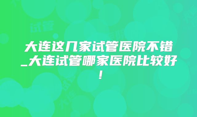 大连这几家试管医院不错_大连试管哪家医院比较好！