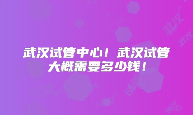 武汉试管中心！武汉试管大概需要多少钱！